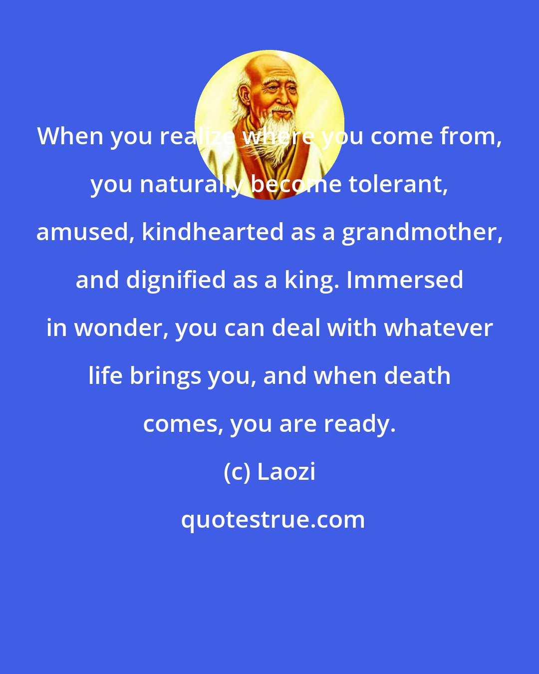 Laozi: When you realize where you come from, you naturally become tolerant, amused, kindhearted as a grandmother, and dignified as a king. Immersed in wonder, you can deal with whatever life brings you, and when death comes, you are ready.