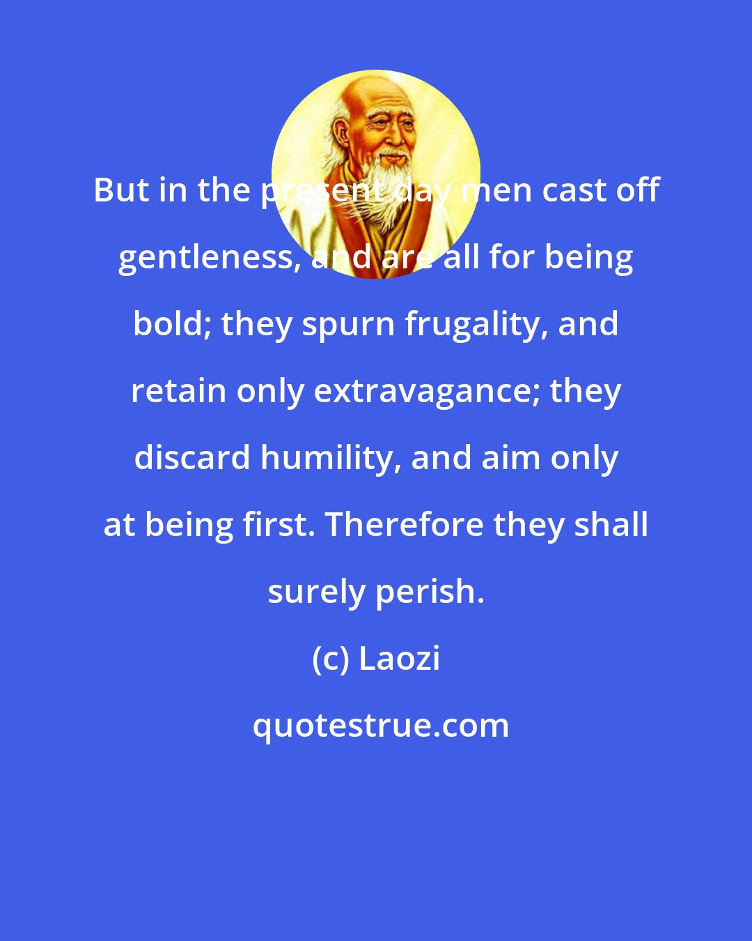 Laozi: But in the present day men cast off gentleness, and are all for being bold; they spurn frugality, and retain only extravagance; they discard humility, and aim only at being first. Therefore they shall surely perish.