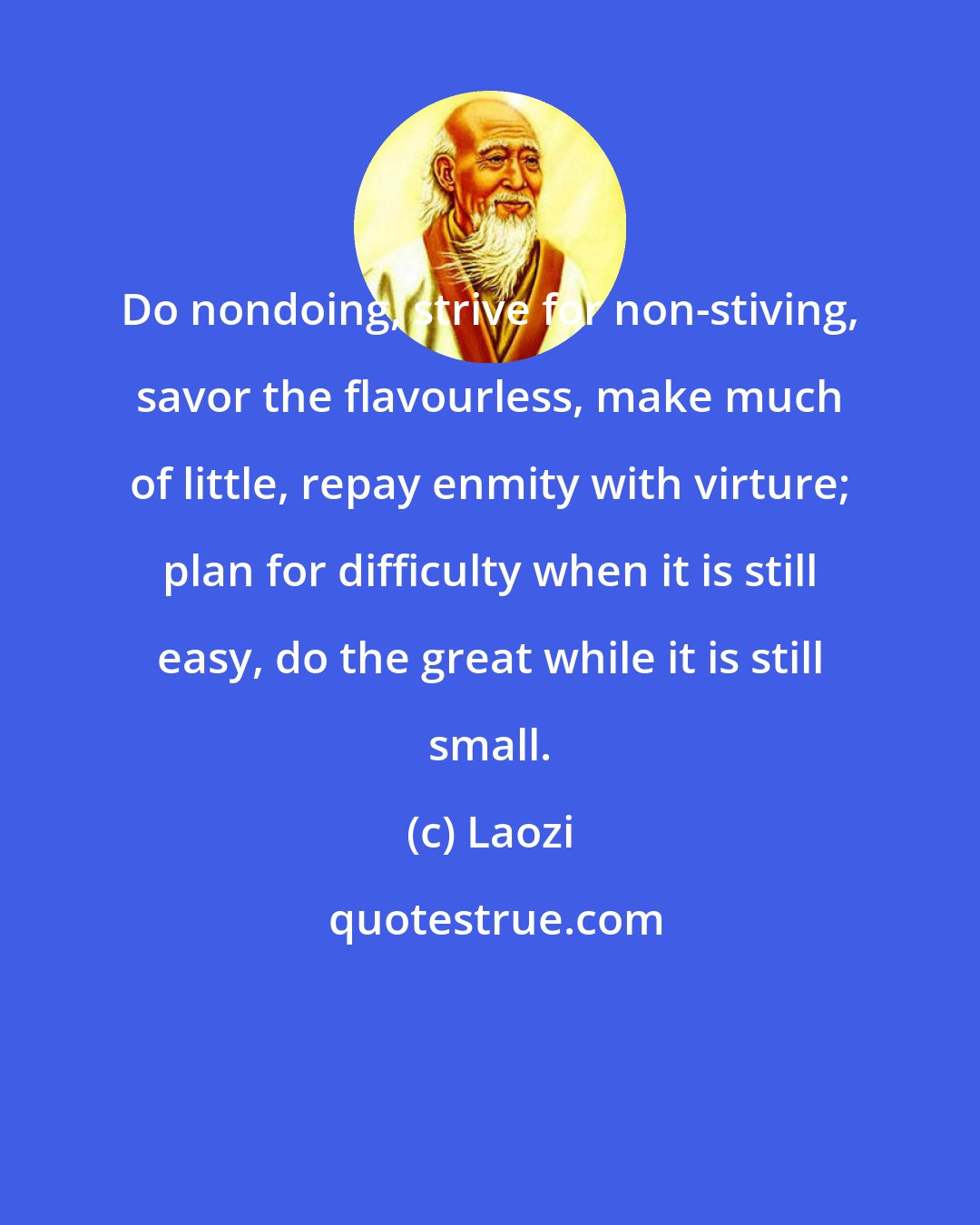 Laozi: Do nondoing, strive for non-stiving, savor the flavourless, make much of little, repay enmity with virture; plan for difficulty when it is still easy, do the great while it is still small.