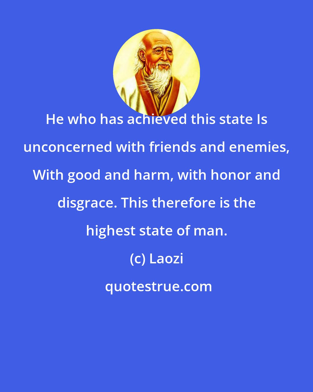 Laozi: He who has achieved this state Is unconcerned with friends and enemies, With good and harm, with honor and disgrace. This therefore is the highest state of man.