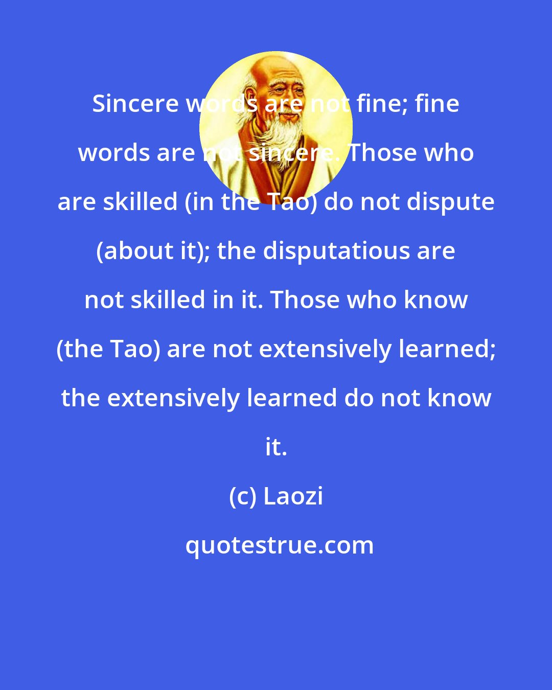 Laozi: Sincere words are not fine; fine words are not sincere. Those who are skilled (in the Tao) do not dispute (about it); the disputatious are not skilled in it. Those who know (the Tao) are not extensively learned; the extensively learned do not know it.