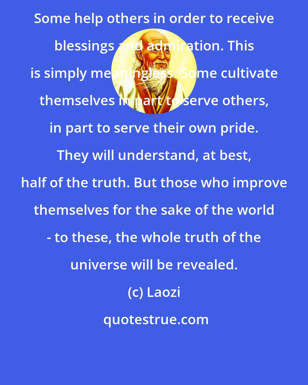 Laozi: Some help others in order to receive blessings and admiration. This is simply meaningless. Some cultivate themselves in part to serve others, in part to serve their own pride. They will understand, at best, half of the truth. But those who improve themselves for the sake of the world - to these, the whole truth of the universe will be revealed.