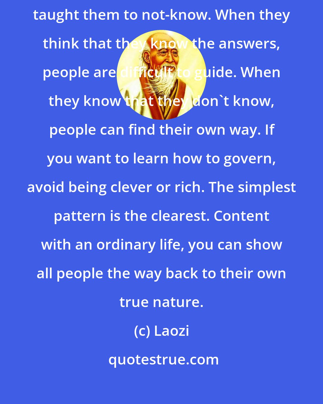 Laozi: The ancient Masters didn't try to educate the people, but kindly taught them to not-know. When they think that they know the answers, people are difficult to guide. When they know that they don't know, people can find their own way. If you want to learn how to govern, avoid being clever or rich. The simplest pattern is the clearest. Content with an ordinary life, you can show all people the way back to their own true nature.