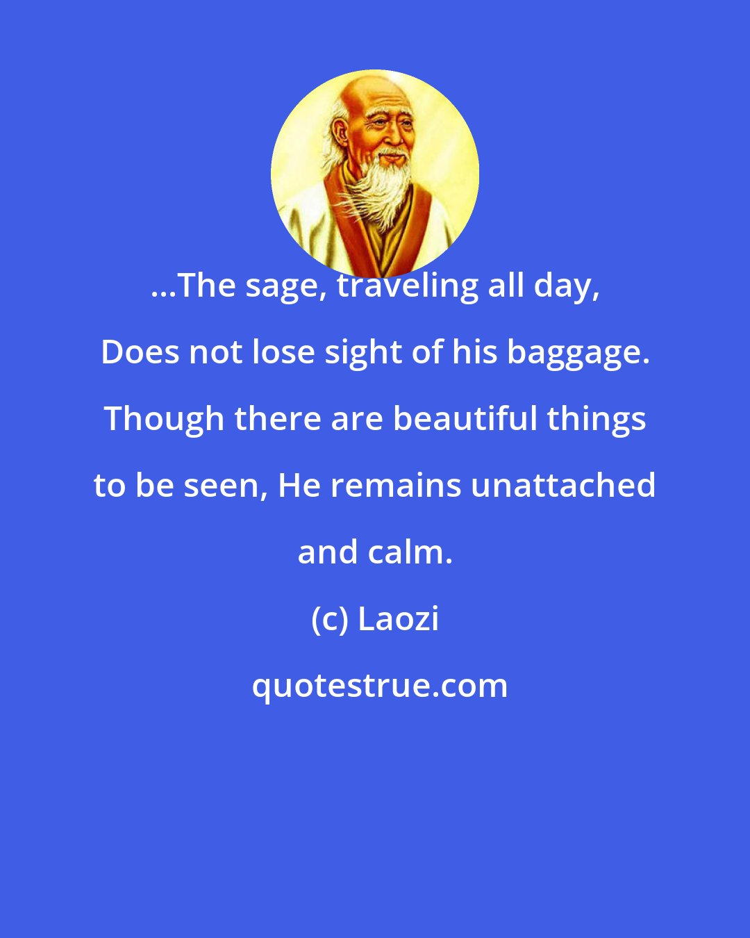 Laozi: ...The sage, traveling all day, Does not lose sight of his baggage. Though there are beautiful things to be seen, He remains unattached and calm.