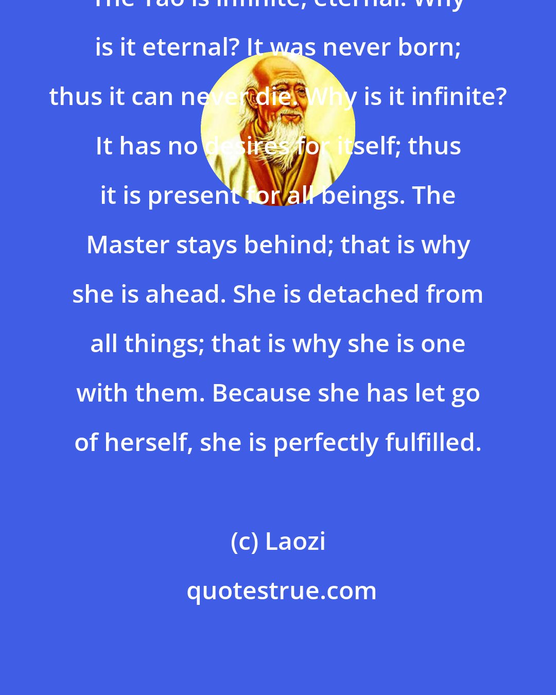 Laozi: The Tao is infinite, eternal. Why is it eternal? It was never born; thus it can never die. Why is it infinite? It has no desires for itself; thus it is present for all beings. The Master stays behind; that is why she is ahead. She is detached from all things; that is why she is one with them. Because she has let go of herself, she is perfectly fulfilled.