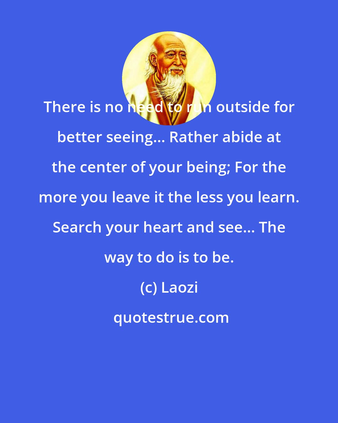 Laozi: There is no need to run outside for better seeing... Rather abide at the center of your being; For the more you leave it the less you learn. Search your heart and see... The way to do is to be.