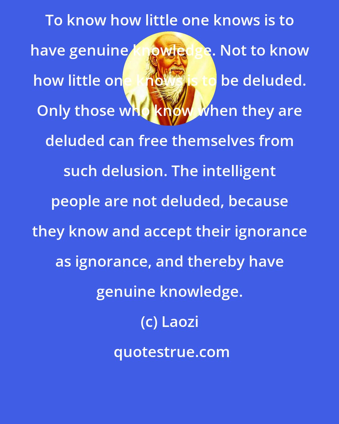 Laozi: To know how little one knows is to have genuine knowledge. Not to know how little one knows is to be deluded. Only those who know when they are deluded can free themselves from such delusion. The intelligent people are not deluded, because they know and accept their ignorance as ignorance, and thereby have genuine knowledge.