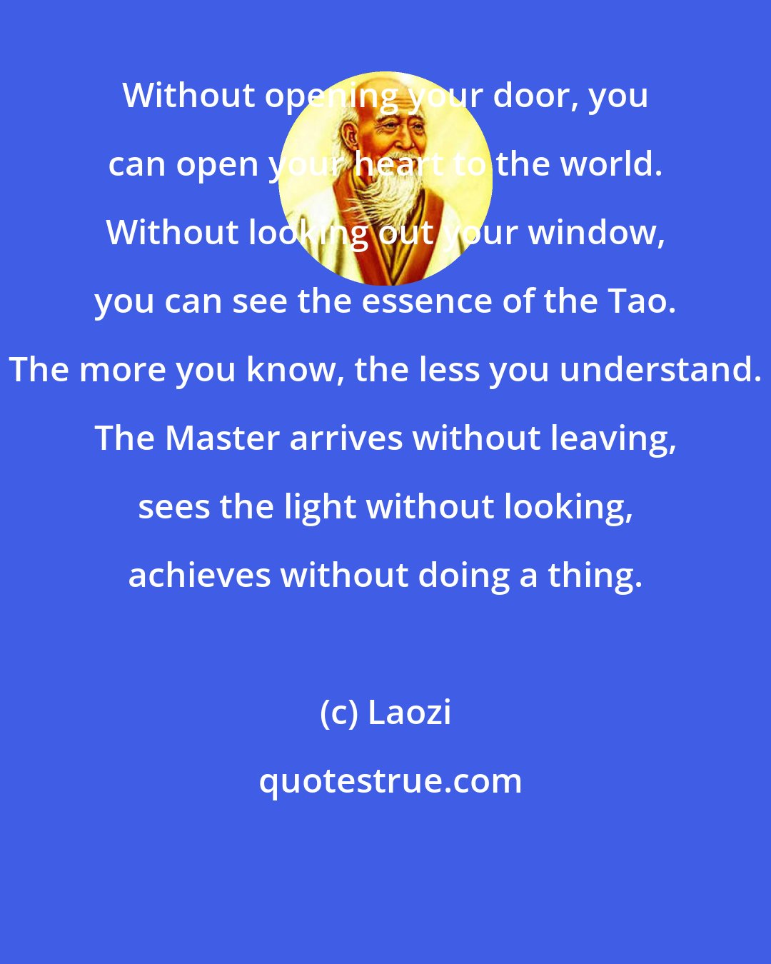 Laozi: Without opening your door, you can open your heart to the world. Without looking out your window, you can see the essence of the Tao. The more you know, the less you understand. The Master arrives without leaving, sees the light without looking, achieves without doing a thing.