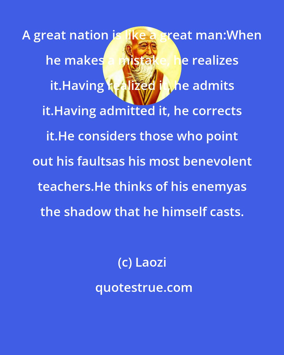 Laozi: A great nation is like a great man:When he makes a mistake, he realizes it.Having realized it, he admits it.Having admitted it, he corrects it.He considers those who point out his faultsas his most benevolent teachers.He thinks of his enemyas the shadow that he himself casts.