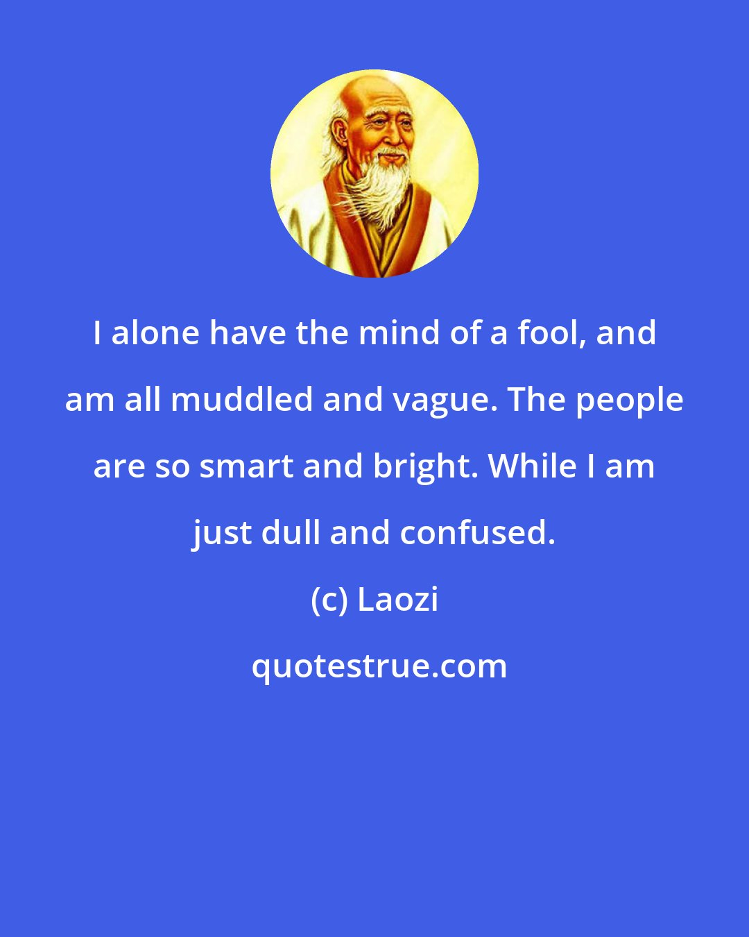 Laozi: I alone have the mind of a fool, and am all muddled and vague. The people are so smart and bright. While I am just dull and confused.