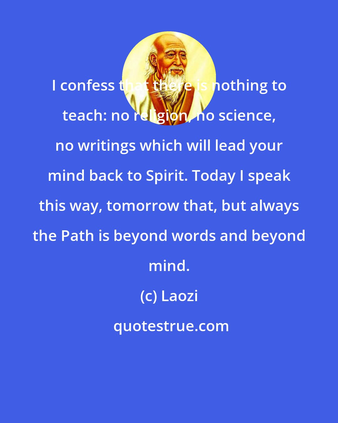 Laozi: I confess that there is nothing to teach: no religion, no science, no writings which will lead your mind back to Spirit. Today I speak this way, tomorrow that, but always the Path is beyond words and beyond mind.