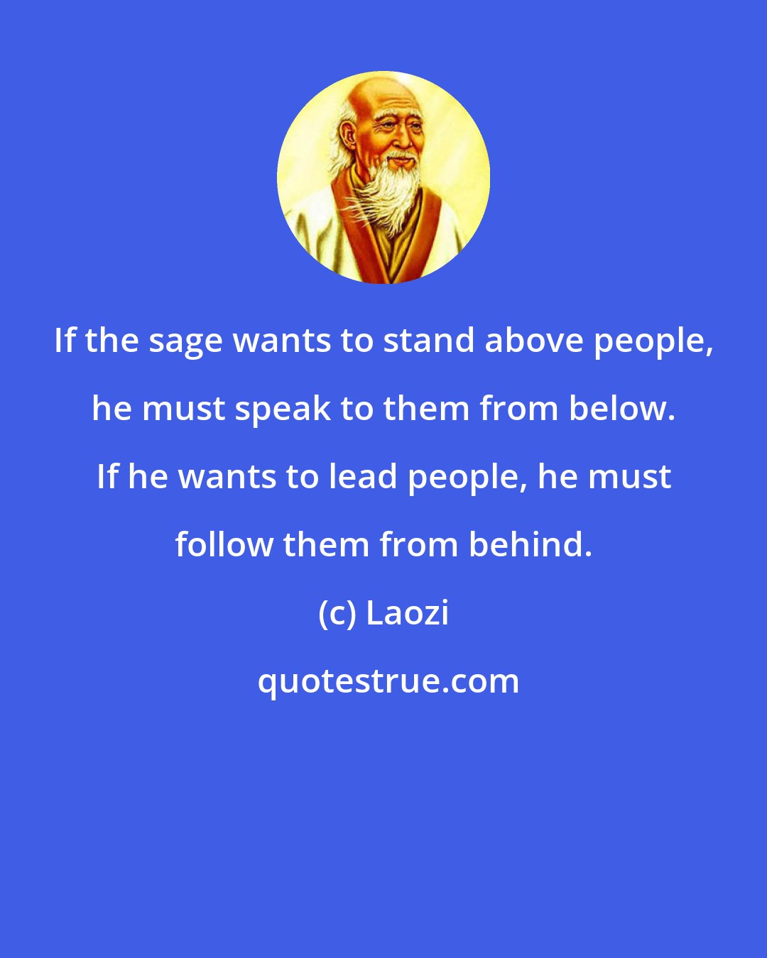 Laozi: If the sage wants to stand above people, he must speak to them from below. If he wants to lead people, he must follow them from behind.