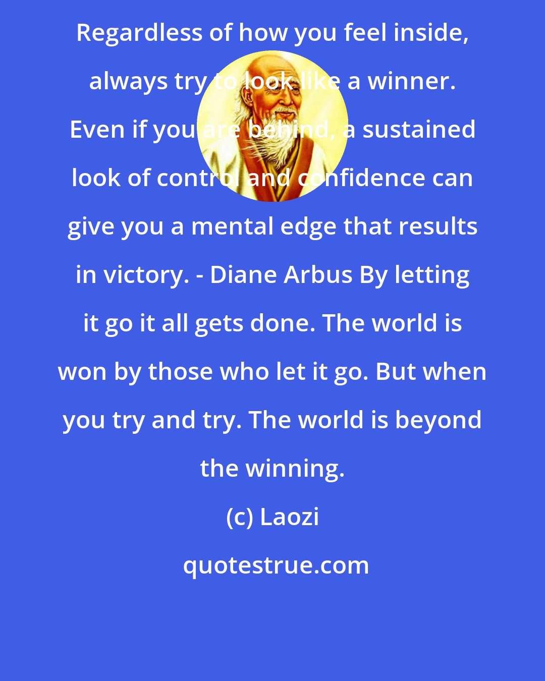 Laozi: Regardless of how you feel inside, always try to look like a winner. Even if you are behind, a sustained look of control and confidence can give you a mental edge that results in victory. - Diane Arbus By letting it go it all gets done. The world is won by those who let it go. But when you try and try. The world is beyond the winning.