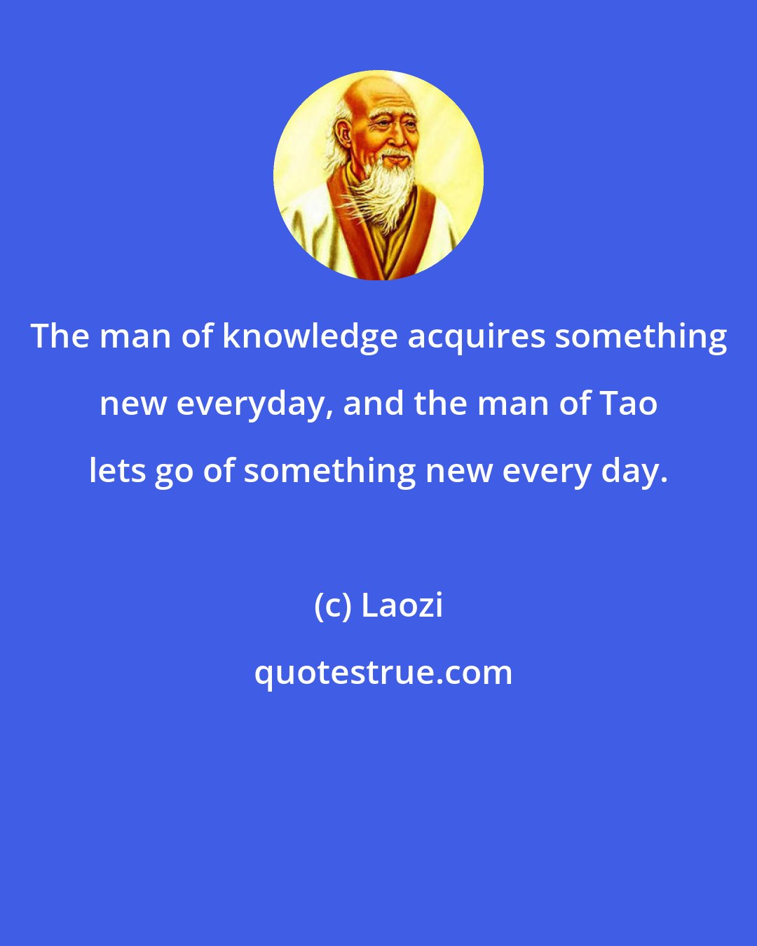 Laozi: The man of knowledge acquires something new everyday, and the man of Tao lets go of something new every day.