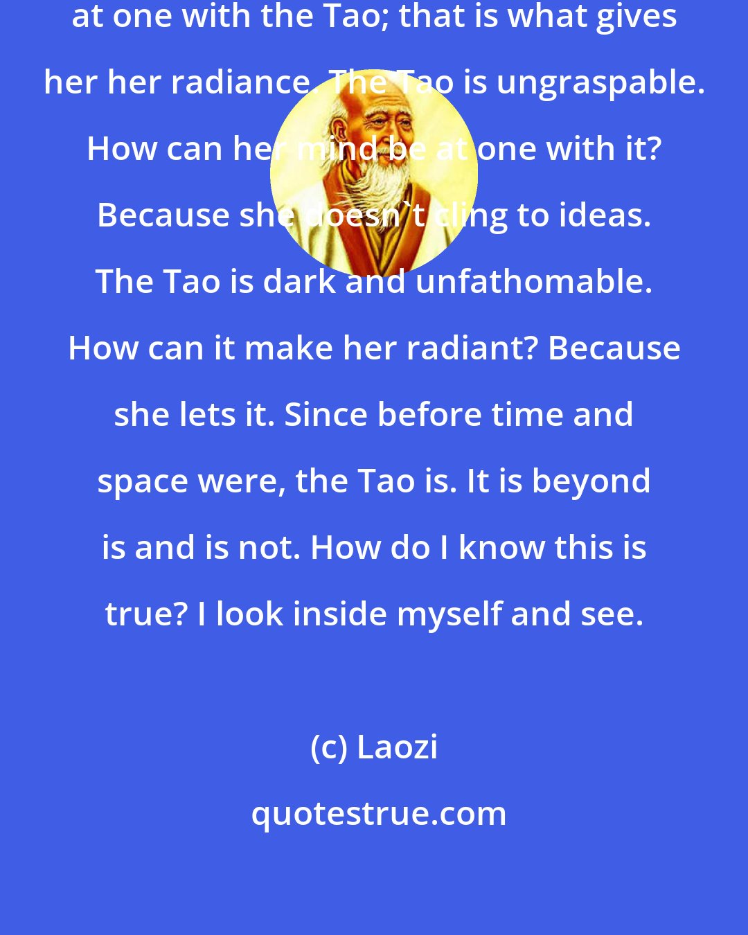 Laozi: The Master keeps her mind always at one with the Tao; that is what gives her her radiance. The Tao is ungraspable. How can her mind be at one with it? Because she doesn't cling to ideas. The Tao is dark and unfathomable. How can it make her radiant? Because she lets it. Since before time and space were, the Tao is. It is beyond is and is not. How do I know this is true? I look inside myself and see.