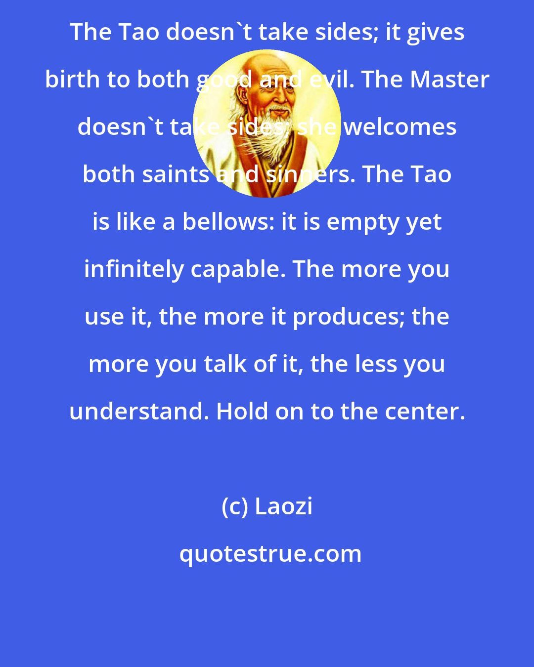 Laozi: The Tao doesn't take sides; it gives birth to both good and evil. The Master doesn't take sides; she welcomes both saints and sinners. The Tao is like a bellows: it is empty yet infinitely capable. The more you use it, the more it produces; the more you talk of it, the less you understand. Hold on to the center.