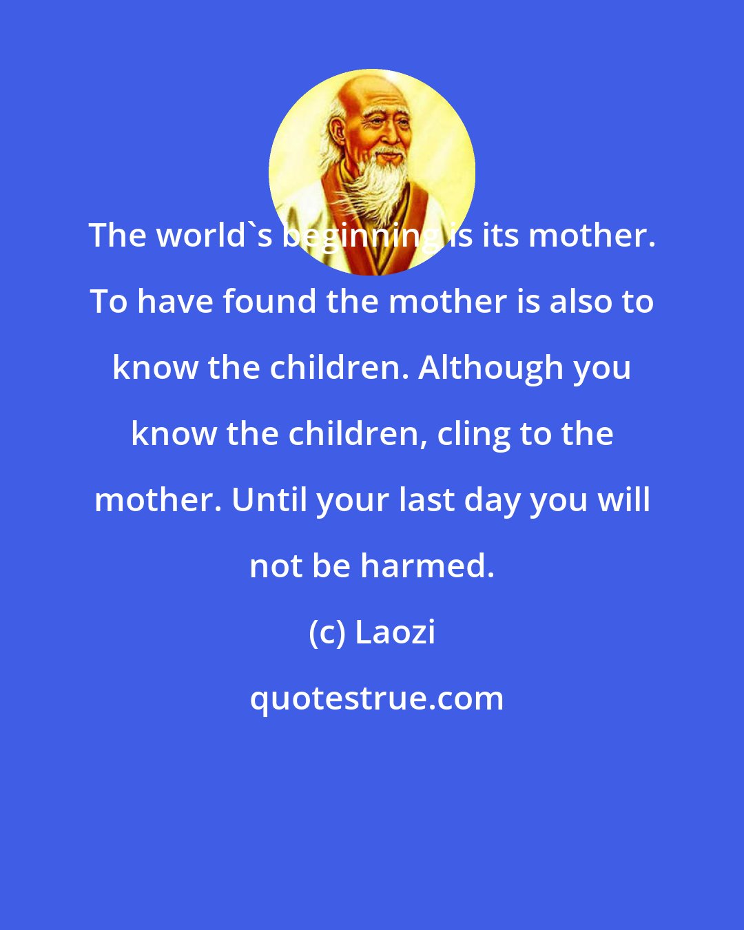 Laozi: The world's beginning is its mother. To have found the mother is also to know the children. Although you know the children, cling to the mother. Until your last day you will not be harmed.