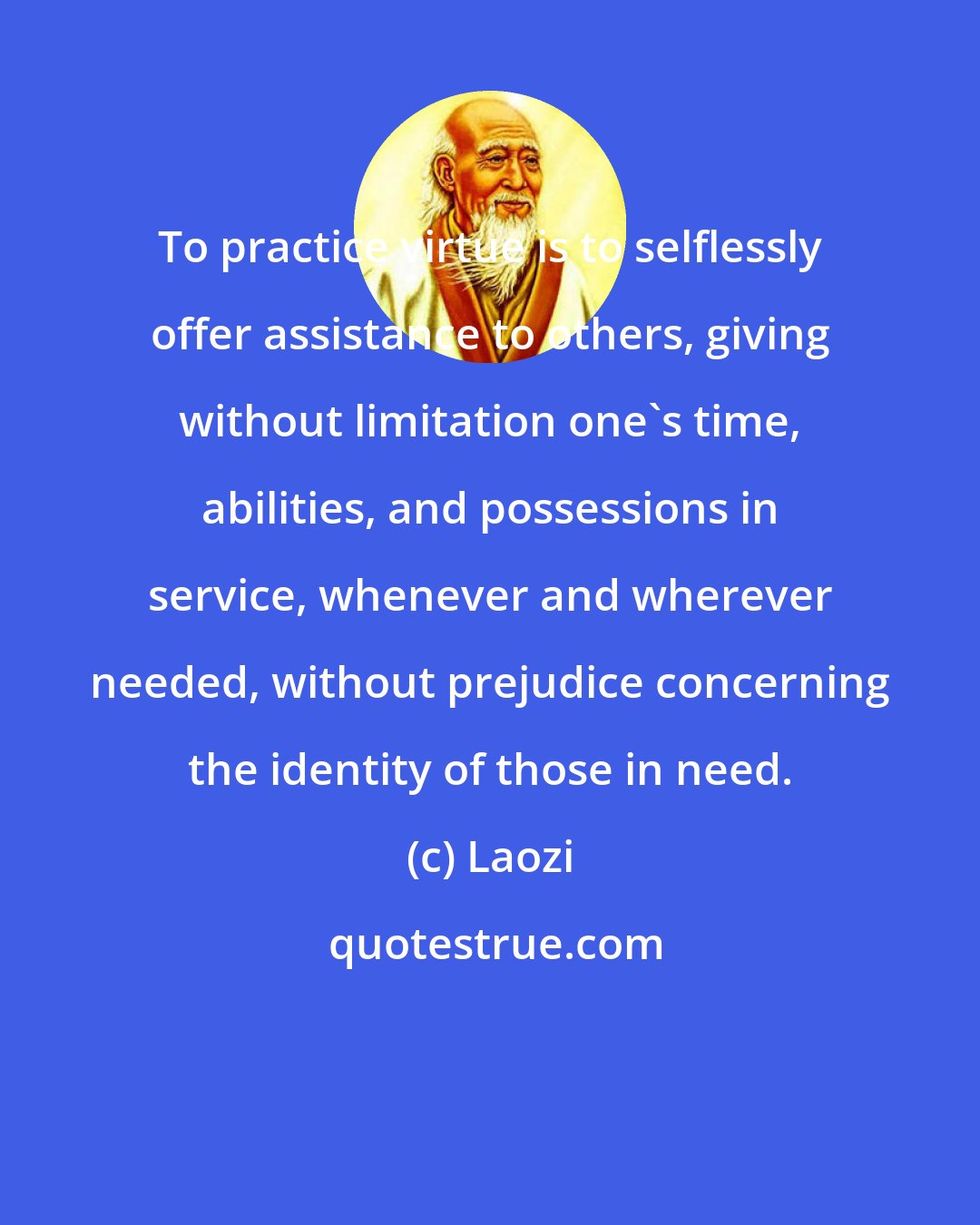 Laozi: To practice virtue is to selflessly offer assistance to others, giving without limitation one's time, abilities, and possessions in service, whenever and wherever needed, without prejudice concerning the identity of those in need.