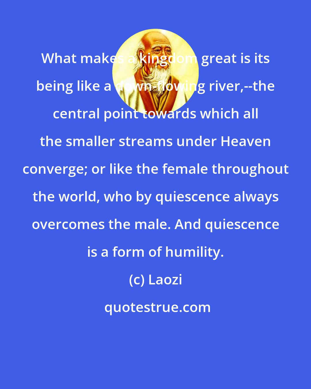 Laozi: What makes a kingdom great is its being like a down-flowing river,--the central point towards which all the smaller streams under Heaven converge; or like the female throughout the world, who by quiescence always overcomes the male. And quiescence is a form of humility.