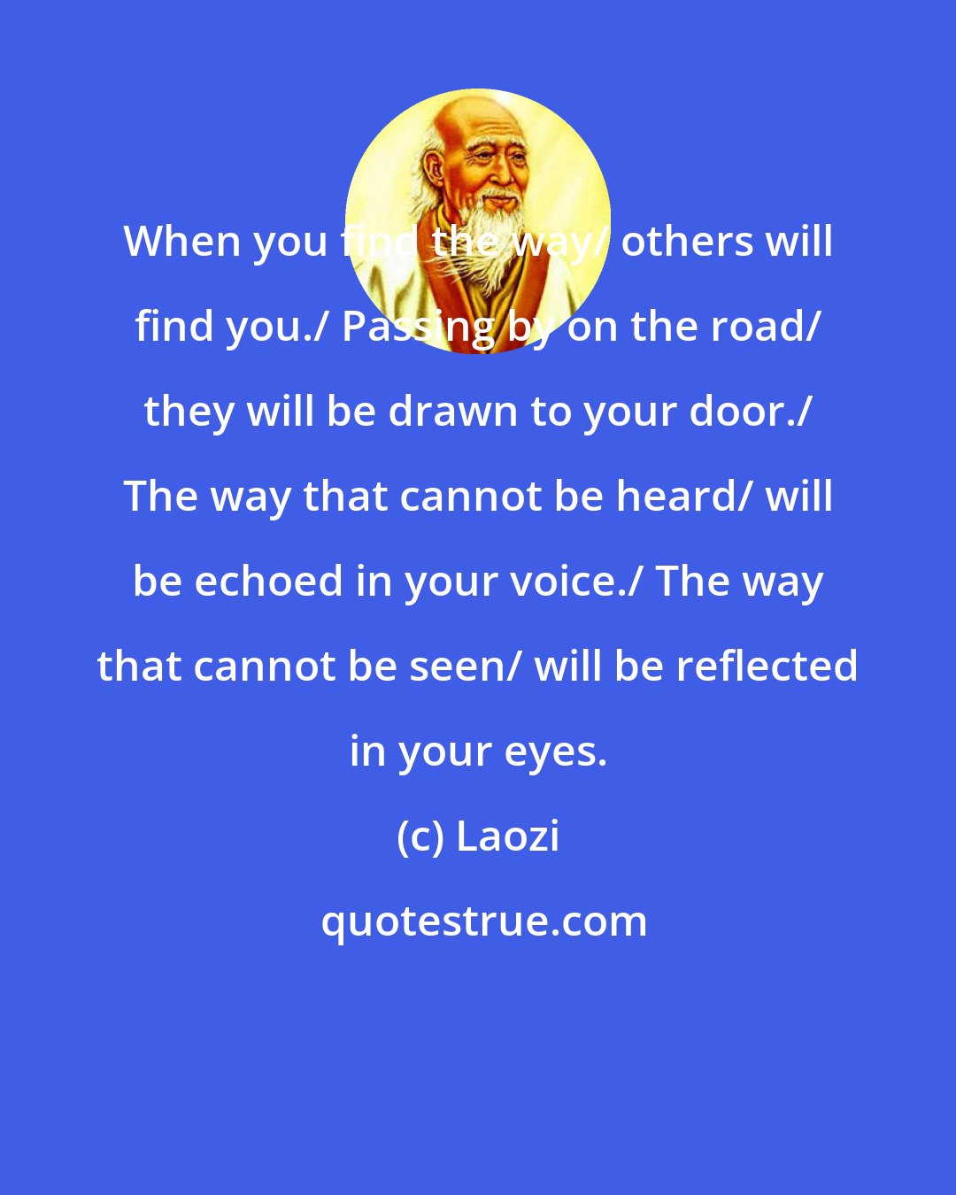 Laozi: When you find the way/ others will find you./ Passing by on the road/ they will be drawn to your door./ The way that cannot be heard/ will be echoed in your voice./ The way that cannot be seen/ will be reflected in your eyes.