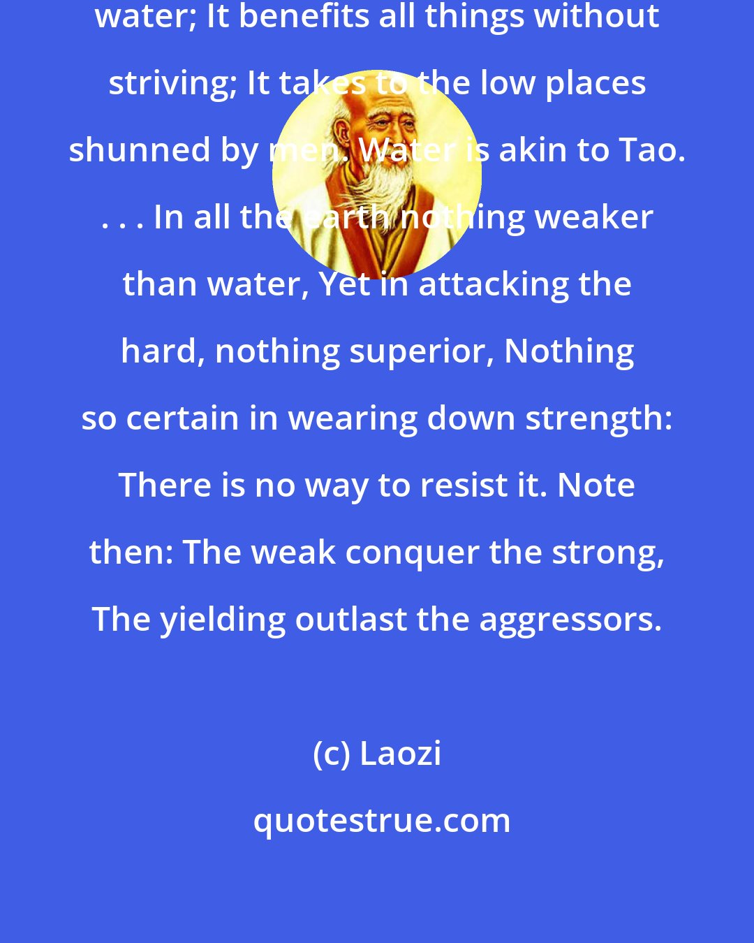 Laozi: A man's excellence is like that of water; It benefits all things without striving; It takes to the low places shunned by men. Water is akin to Tao. . . . In all the earth nothing weaker than water, Yet in attacking the hard, nothing superior, Nothing so certain in wearing down strength: There is no way to resist it. Note then: The weak conquer the strong, The yielding outlast the aggressors.