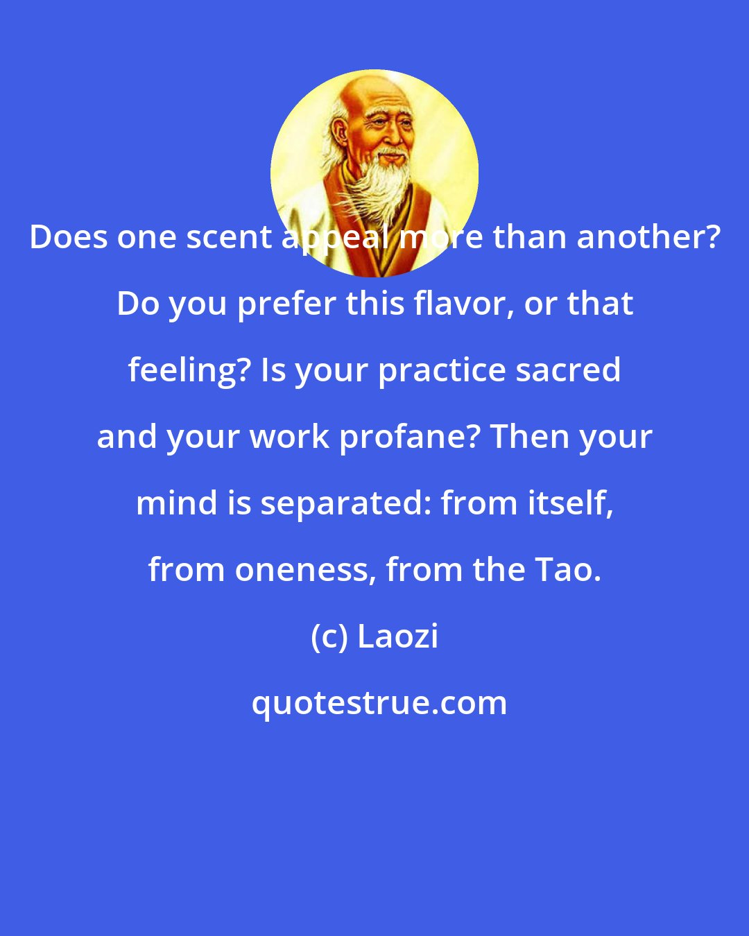 Laozi: Does one scent appeal more than another? Do you prefer this flavor, or that feeling? Is your practice sacred and your work profane? Then your mind is separated: from itself, from oneness, from the Tao.