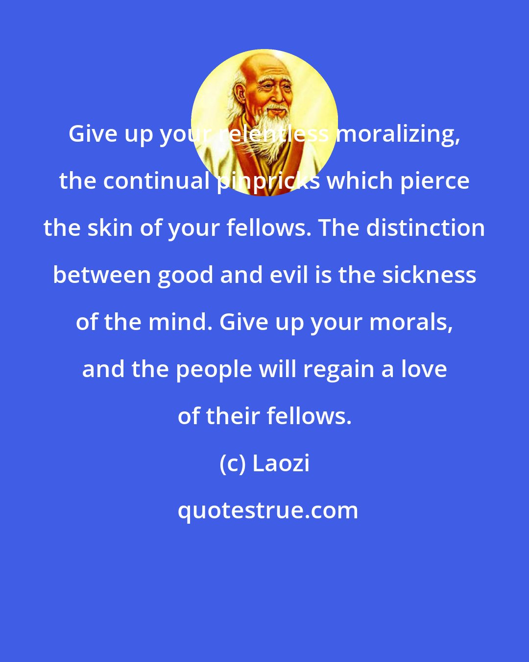 Laozi: Give up your relentless moralizing, the continual pinpricks which pierce the skin of your fellows. The distinction between good and evil is the sickness of the mind. Give up your morals, and the people will regain a love of their fellows.