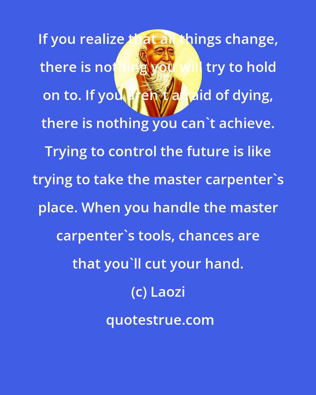 Laozi: If you realize that all things change, there is nothing you will try to hold on to. If you aren't afraid of dying, there is nothing you can't achieve. Trying to control the future is like trying to take the master carpenter's place. When you handle the master carpenter's tools, chances are that you'll cut your hand.