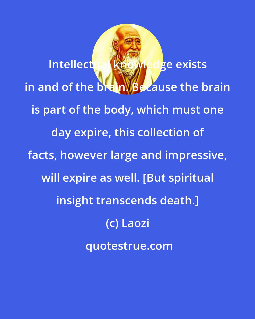 Laozi: Intellectual knowledge exists in and of the brain. Because the brain is part of the body, which must one day expire, this collection of facts, however large and impressive, will expire as well. {But spiritual insight transcends death.}