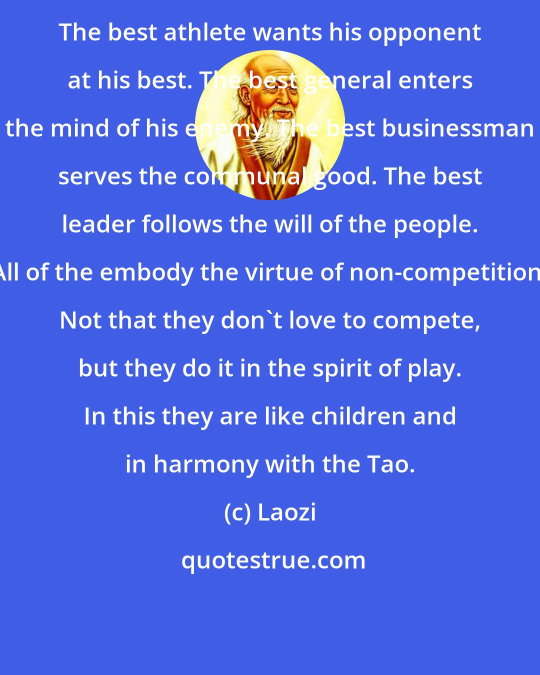 Laozi: The best athlete wants his opponent at his best. The best general enters the mind of his enemy. The best businessman serves the communal good. The best leader follows the will of the people. All of the embody the virtue of non-competition. Not that they don't love to compete, but they do it in the spirit of play. In this they are like children and in harmony with the Tao.