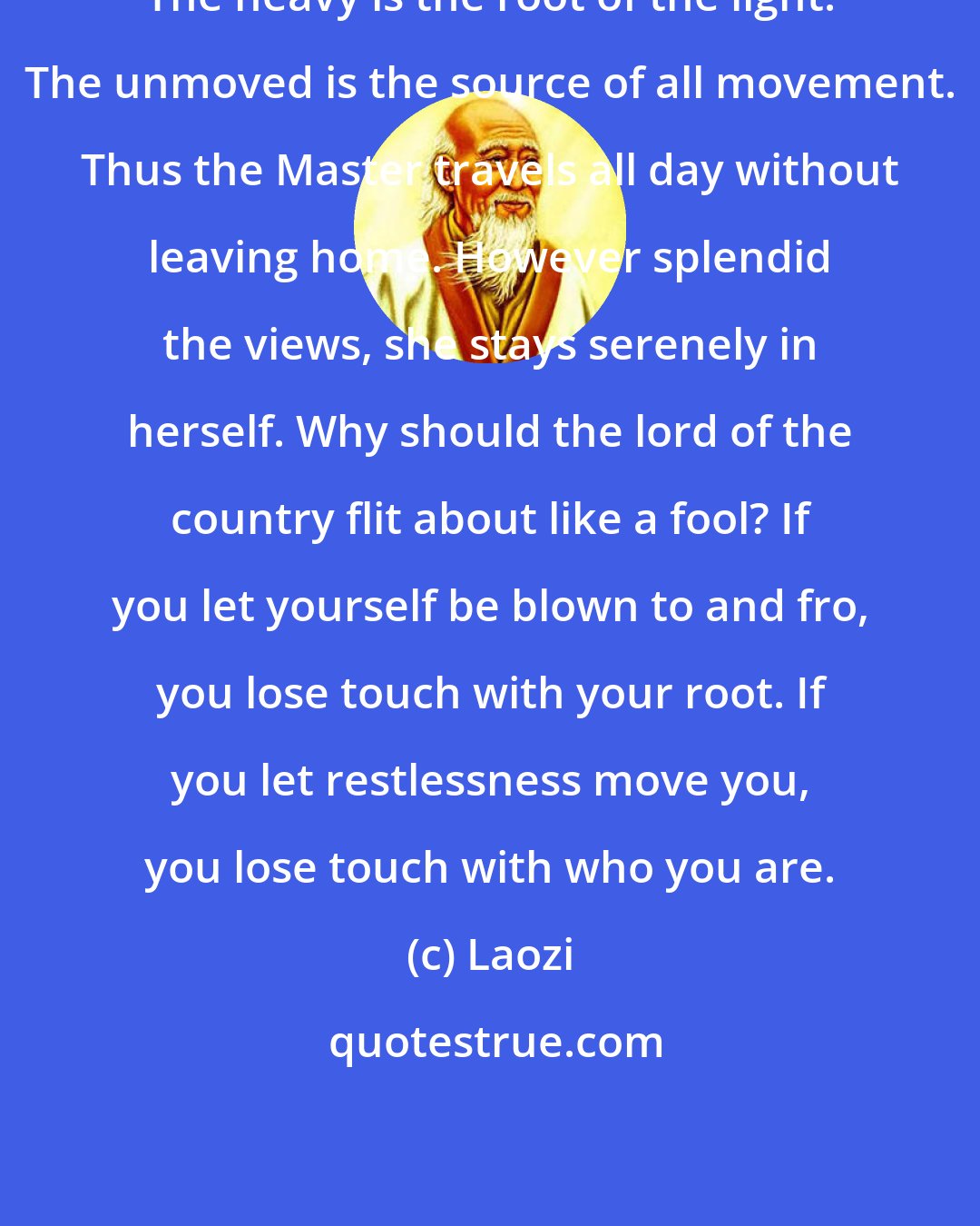 Laozi: The heavy is the root of the light. The unmoved is the source of all movement. Thus the Master travels all day without leaving home. However splendid the views, she stays serenely in herself. Why should the lord of the country flit about like a fool? If you let yourself be blown to and fro, you lose touch with your root. If you let restlessness move you, you lose touch with who you are.