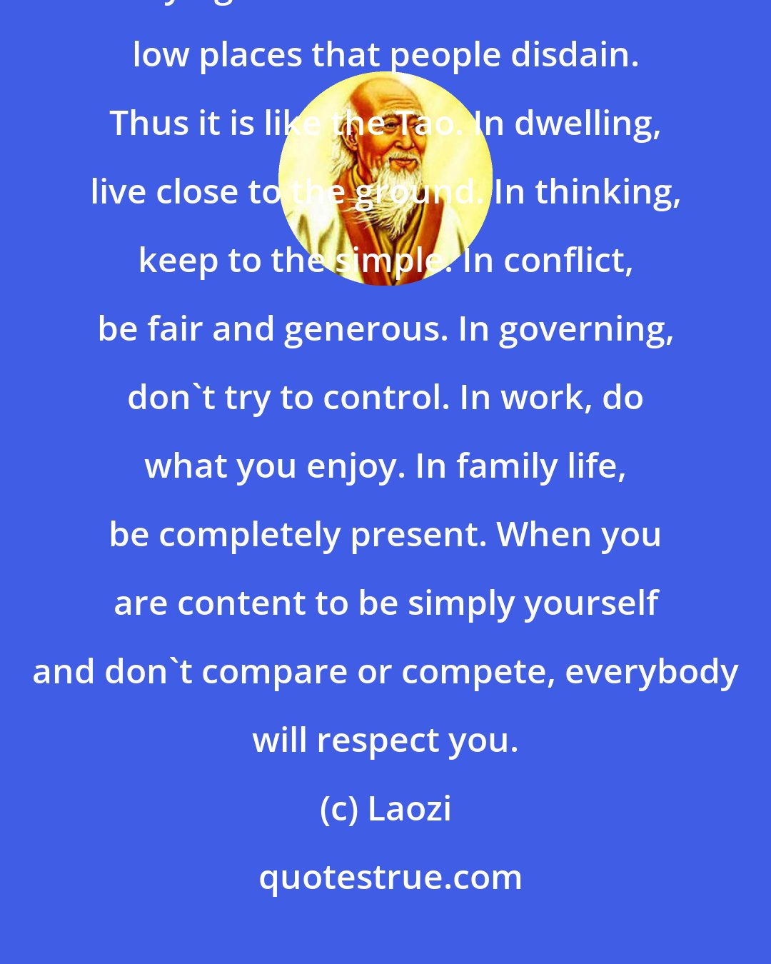 Laozi: The supreme good is like water, which nourishes all things without trying to. It is content with the low places that people disdain. Thus it is like the Tao. In dwelling, live close to the ground. In thinking, keep to the simple. In conflict, be fair and generous. In governing, don't try to control. In work, do what you enjoy. In family life, be completely present. When you are content to be simply yourself and don't compare or compete, everybody will respect you.