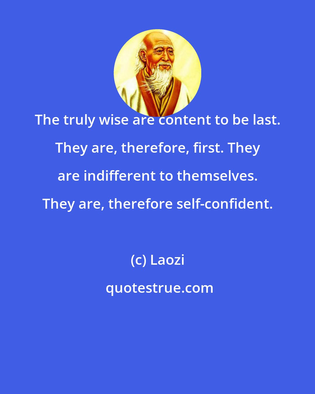 Laozi: The truly wise are content to be last. They are, therefore, first. They are indifferent to themselves. They are, therefore self-confident.