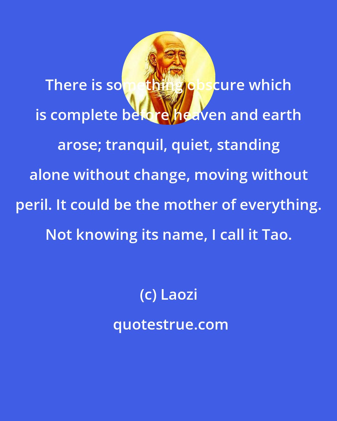 Laozi: There is something obscure which is complete before heaven and earth arose; tranquil, quiet, standing alone without change, moving without peril. It could be the mother of everything. Not knowing its name, I call it Tao.