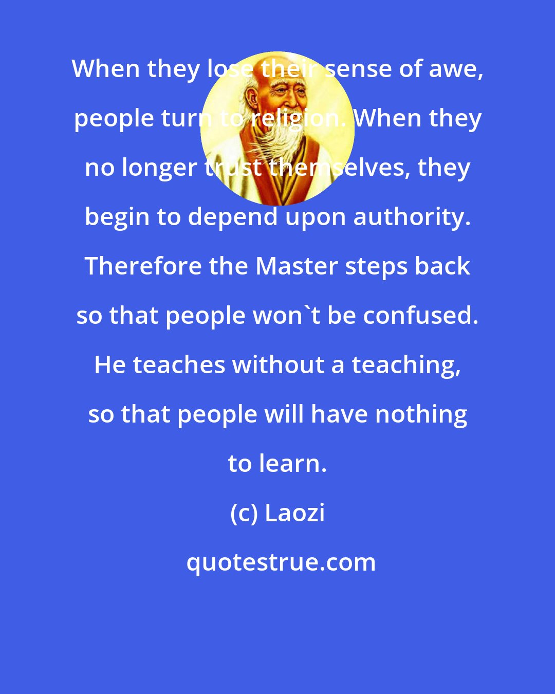 Laozi: When they lose their sense of awe, people turn to religion. When they no longer trust themselves, they begin to depend upon authority. Therefore the Master steps back so that people won't be confused. He teaches without a teaching, so that people will have nothing to learn.