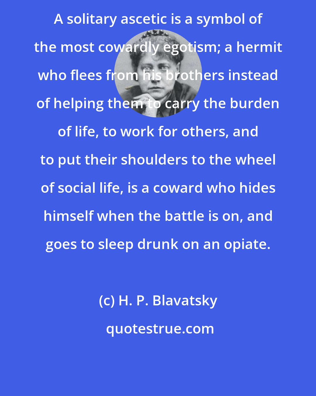 H. P. Blavatsky: A solitary ascetic is a symbol of the most cowardly egotism; a hermit who flees from his brothers instead of helping them to carry the burden of life, to work for others, and to put their shoulders to the wheel of social life, is a coward who hides himself when the battle is on, and goes to sleep drunk on an opiate.