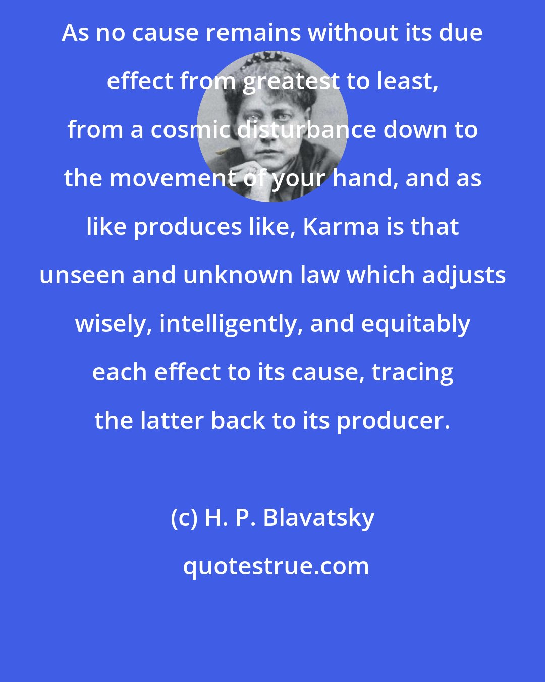 H. P. Blavatsky: As no cause remains without its due effect from greatest to least, from a cosmic disturbance down to the movement of your hand, and as like produces like, Karma is that unseen and unknown law which adjusts wisely, intelligently, and equitably each effect to its cause, tracing the latter back to its producer.