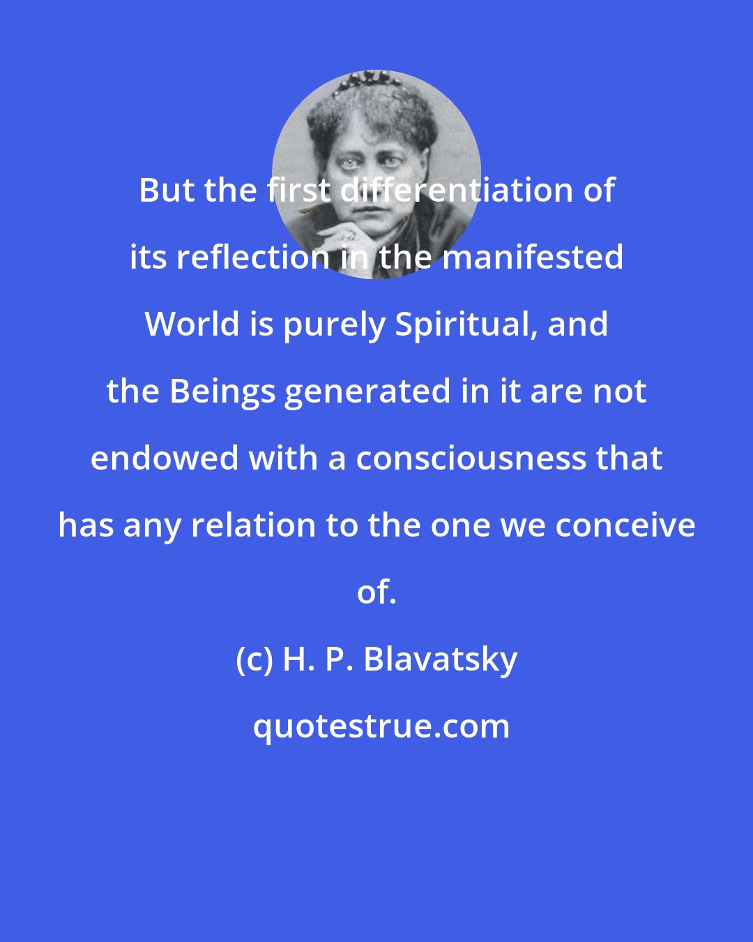 H. P. Blavatsky: But the first differentiation of its reflection in the manifested World is purely Spiritual, and the Beings generated in it are not endowed with a consciousness that has any relation to the one we conceive of.