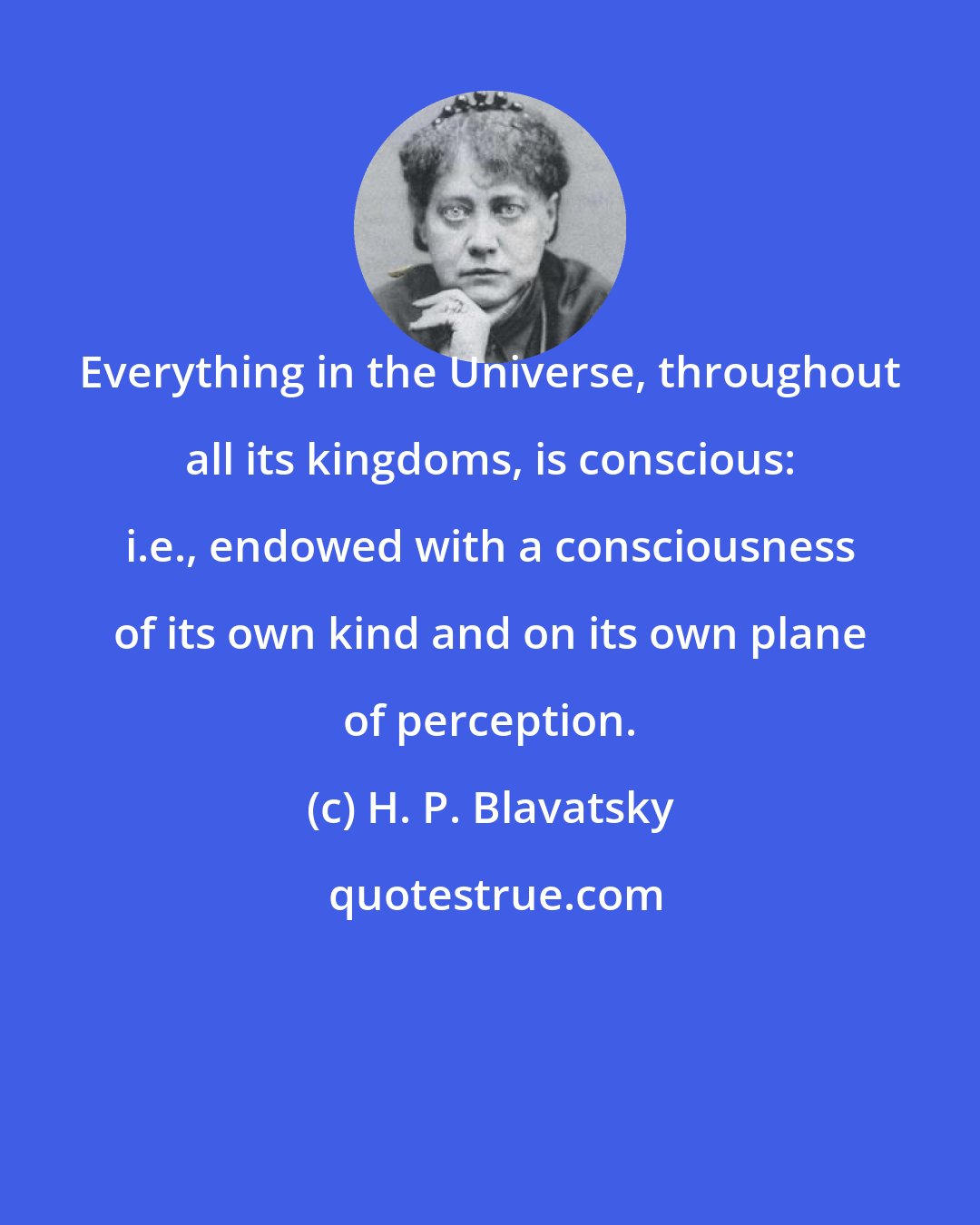 H. P. Blavatsky: Everything in the Universe, throughout all its kingdoms, is conscious: i.e., endowed with a consciousness of its own kind and on its own plane of perception.