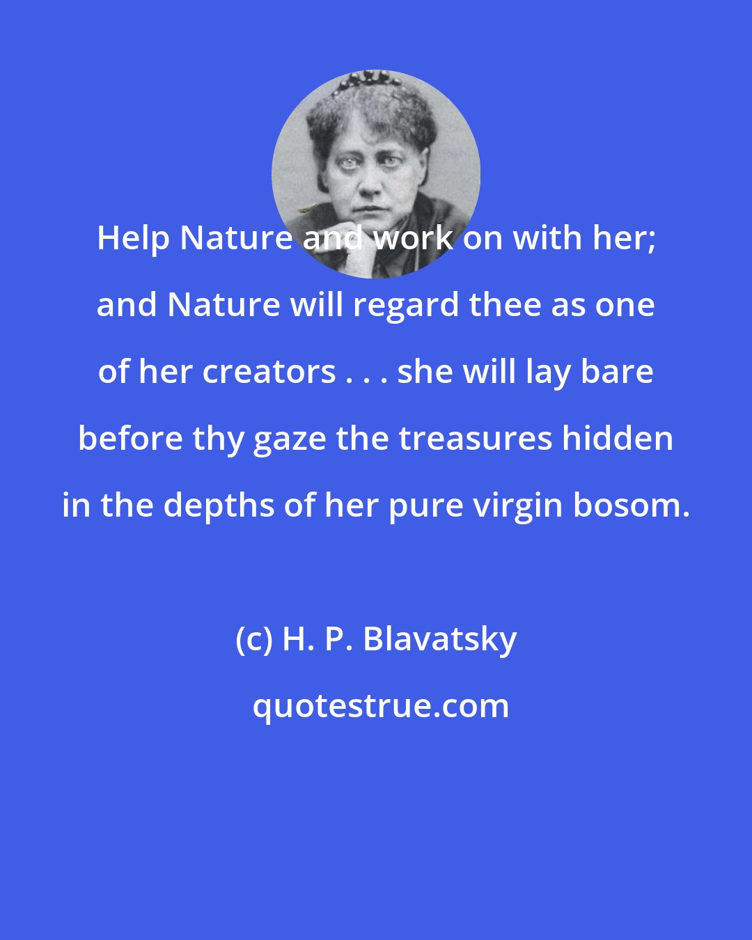 H. P. Blavatsky: Help Nature and work on with her; and Nature will regard thee as one of her creators . . . she will lay bare before thy gaze the treasures hidden in the depths of her pure virgin bosom.