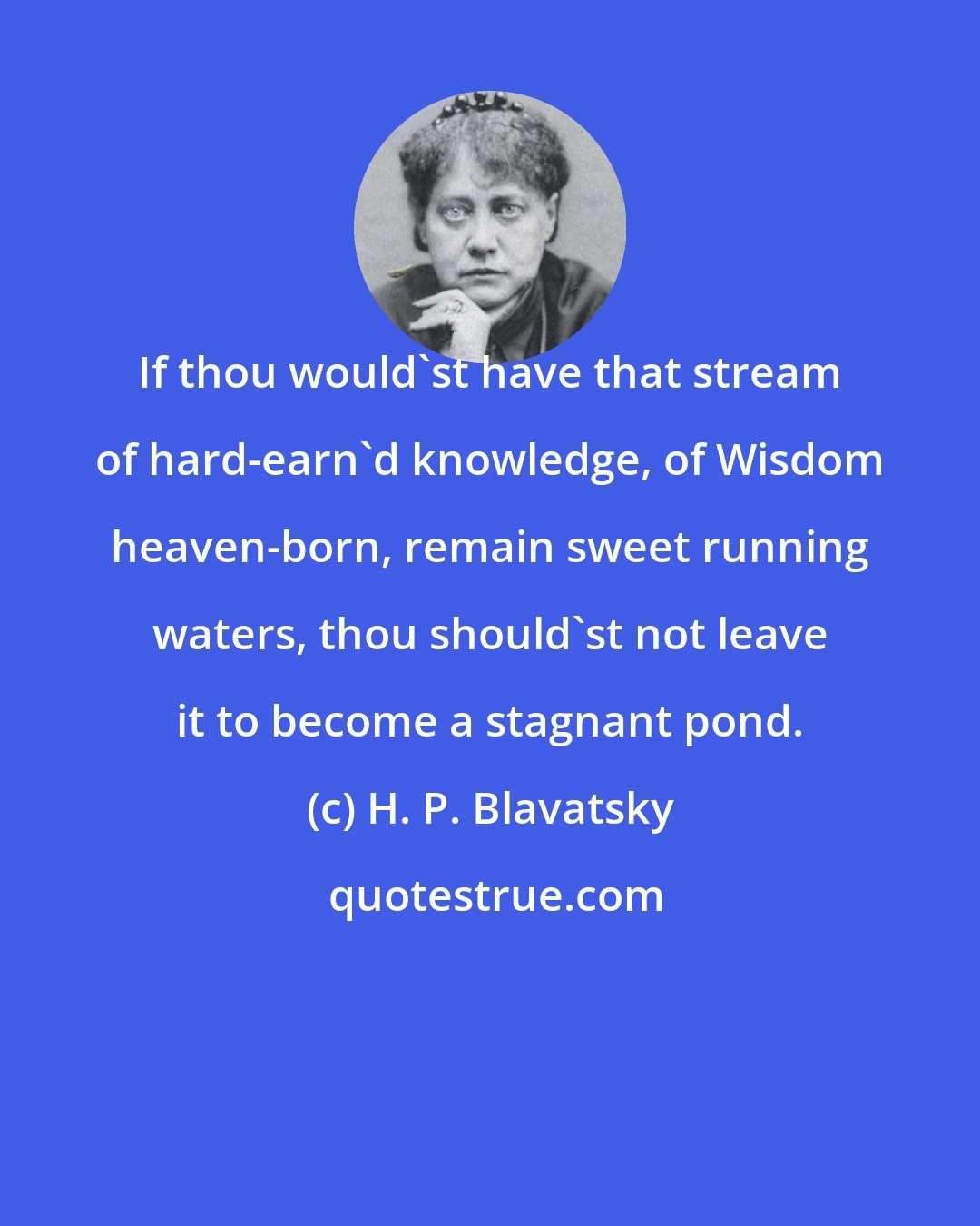 H. P. Blavatsky: If thou would'st have that stream of hard-earn'd knowledge, of Wisdom heaven-born, remain sweet running waters, thou should'st not leave it to become a stagnant pond.