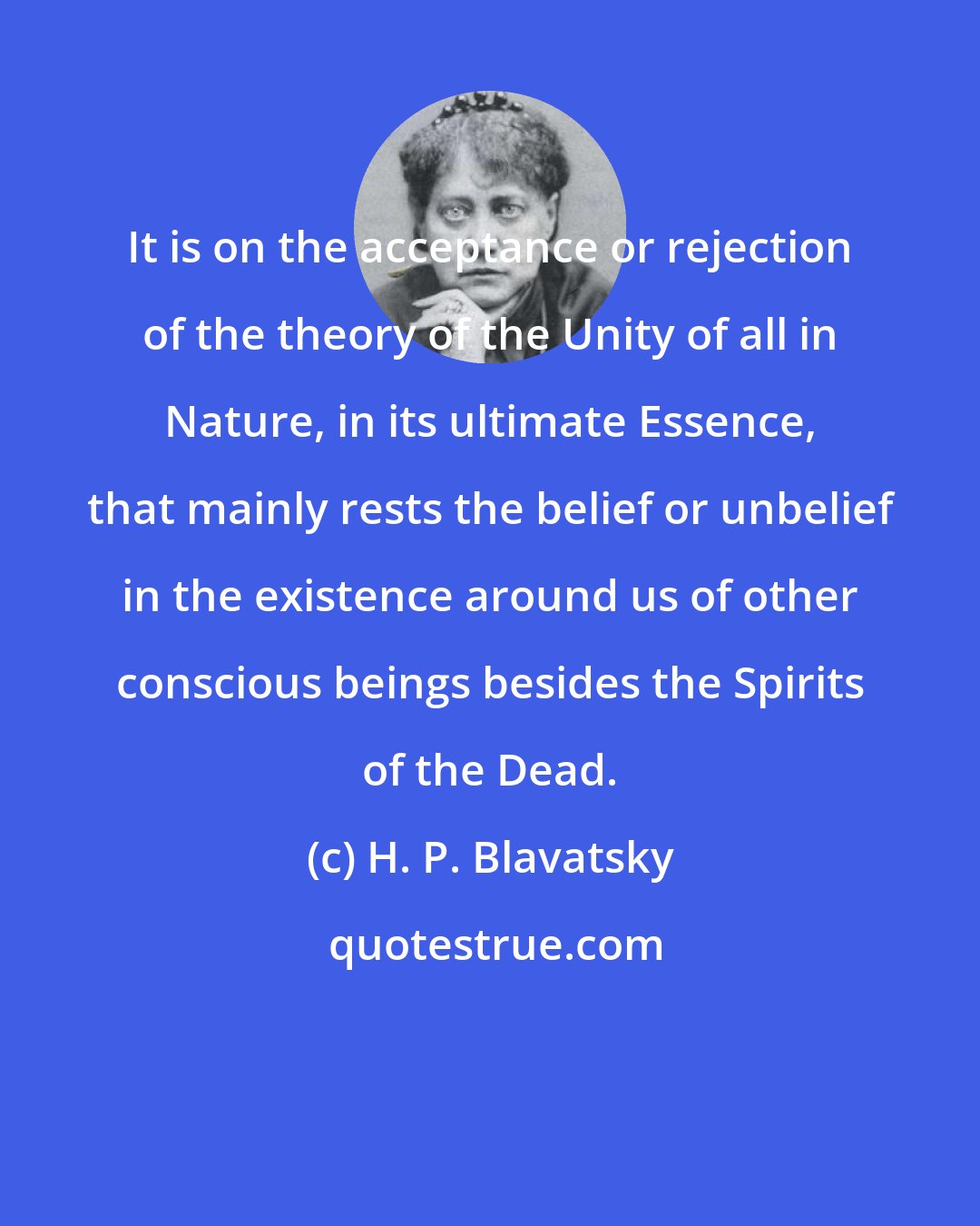 H. P. Blavatsky: It is on the acceptance or rejection of the theory of the Unity of all in Nature, in its ultimate Essence, that mainly rests the belief or unbelief in the existence around us of other conscious beings besides the Spirits of the Dead.