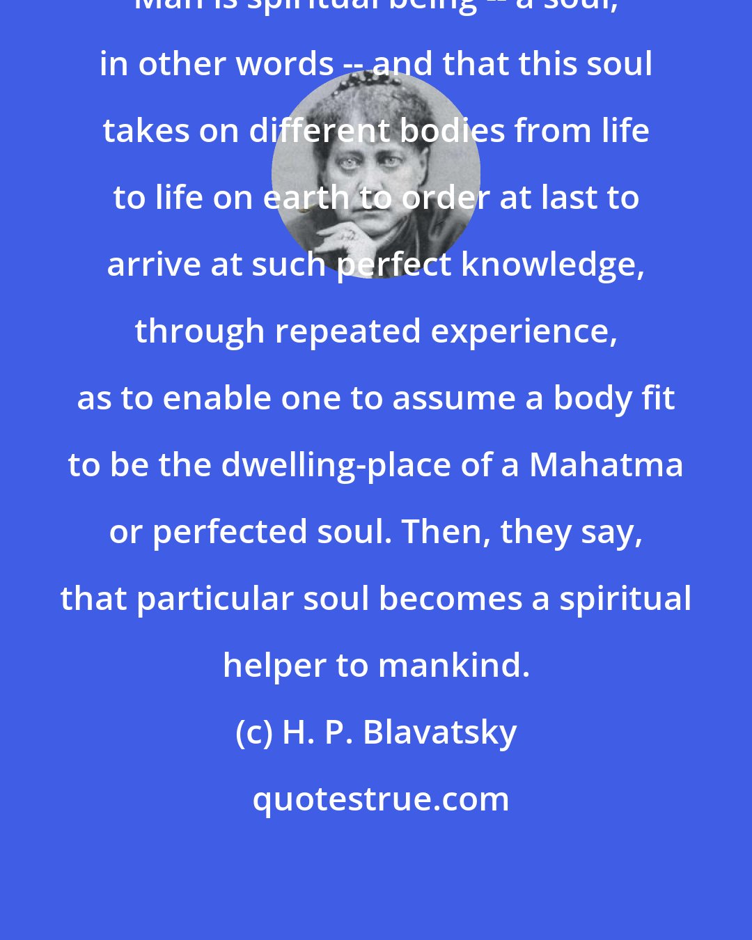 H. P. Blavatsky: Man is spiritual being -- a soul, in other words -- and that this soul takes on different bodies from life to life on earth to order at last to arrive at such perfect knowledge, through repeated experience, as to enable one to assume a body fit to be the dwelling-place of a Mahatma or perfected soul. Then, they say, that particular soul becomes a spiritual helper to mankind.