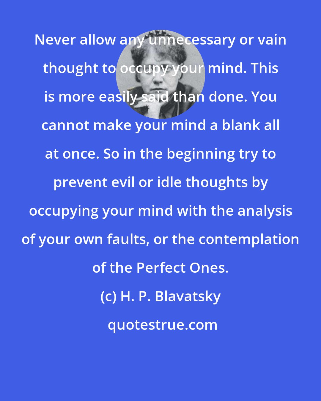 H. P. Blavatsky: Never allow any unnecessary or vain thought to occupy your mind. This is more easily said than done. You cannot make your mind a blank all at once. So in the beginning try to prevent evil or idle thoughts by occupying your mind with the analysis of your own faults, or the contemplation of the Perfect Ones.