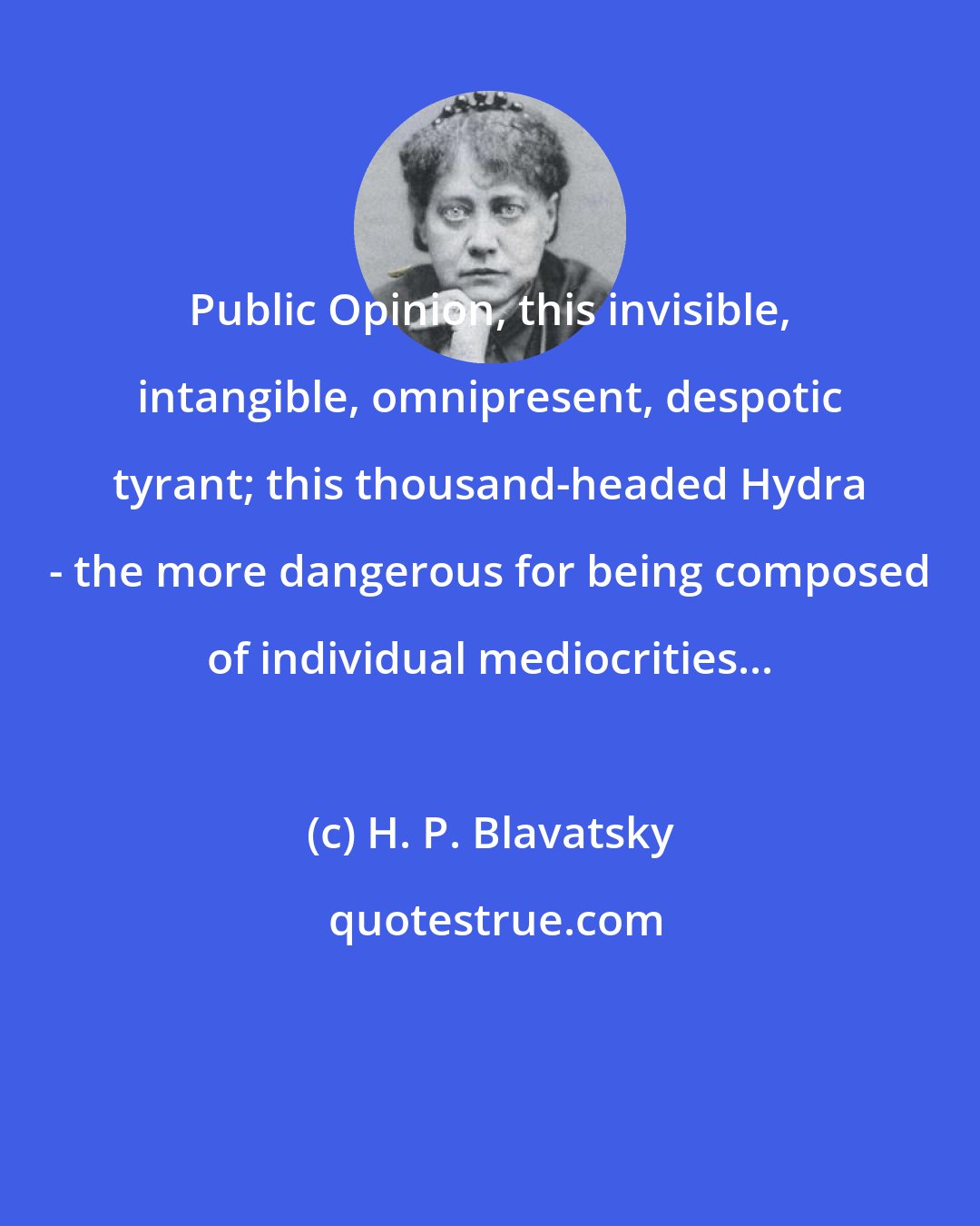 H. P. Blavatsky: Public Opinion, this invisible, intangible, omnipresent, despotic tyrant; this thousand-headed Hydra - the more dangerous for being composed of individual mediocrities...