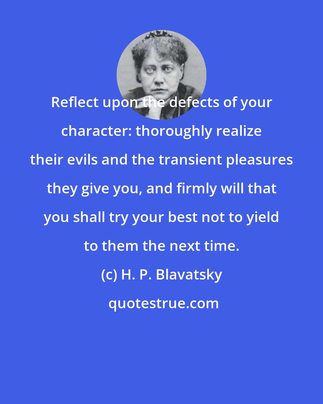 H. P. Blavatsky: Reflect upon the defects of your character: thoroughly realize their evils and the transient pleasures they give you, and firmly will that you shall try your best not to yield to them the next time.