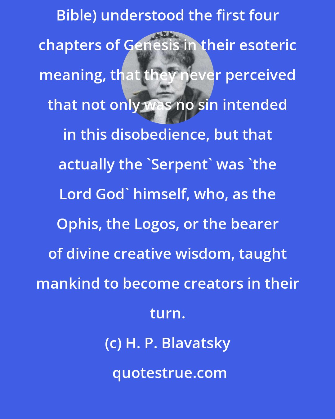 H. P. Blavatsky: So little have thee first Christians (who despoiled the Jews of their Bible) understood the first four chapters of Genesis in their esoteric meaning, that they never perceived that not only was no sin intended in this disobedience, but that actually the 'Serpent' was 'the Lord God' himself, who, as the Ophis, the Logos, or the bearer of divine creative wisdom, taught mankind to become creators in their turn.