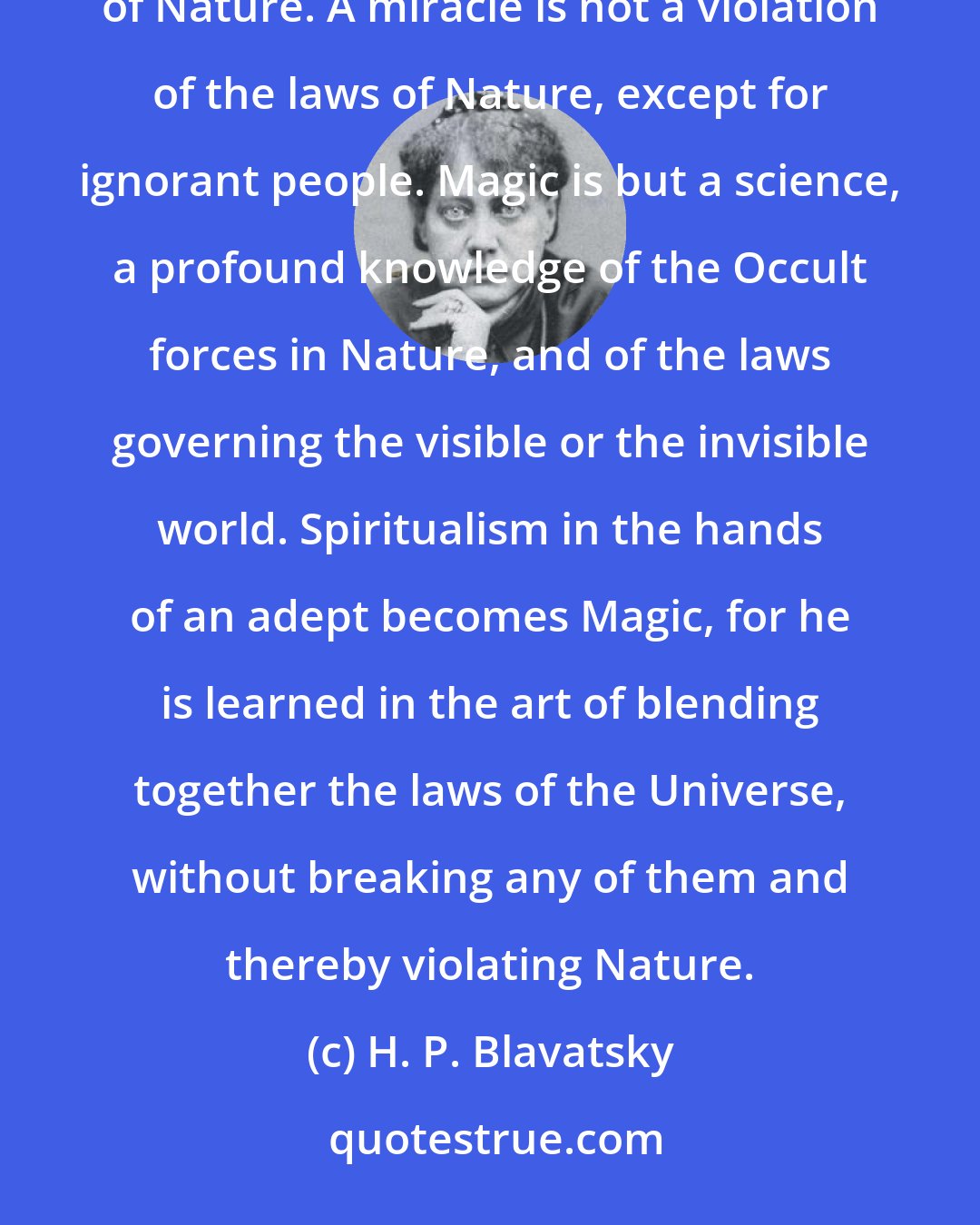 H. P. Blavatsky: The exercise of magical power is the exercise of natural powers, but superior to the ordinary functions of Nature. A miracle is not a violation of the laws of Nature, except for ignorant people. Magic is but a science, a profound knowledge of the Occult forces in Nature, and of the laws governing the visible or the invisible world. Spiritualism in the hands of an adept becomes Magic, for he is learned in the art of blending together the laws of the Universe, without breaking any of them and thereby violating Nature.