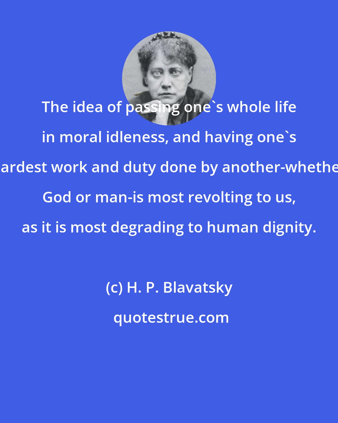 H. P. Blavatsky: The idea of passing one's whole life in moral idleness, and having one's hardest work and duty done by another-whether God or man-is most revolting to us, as it is most degrading to human dignity.