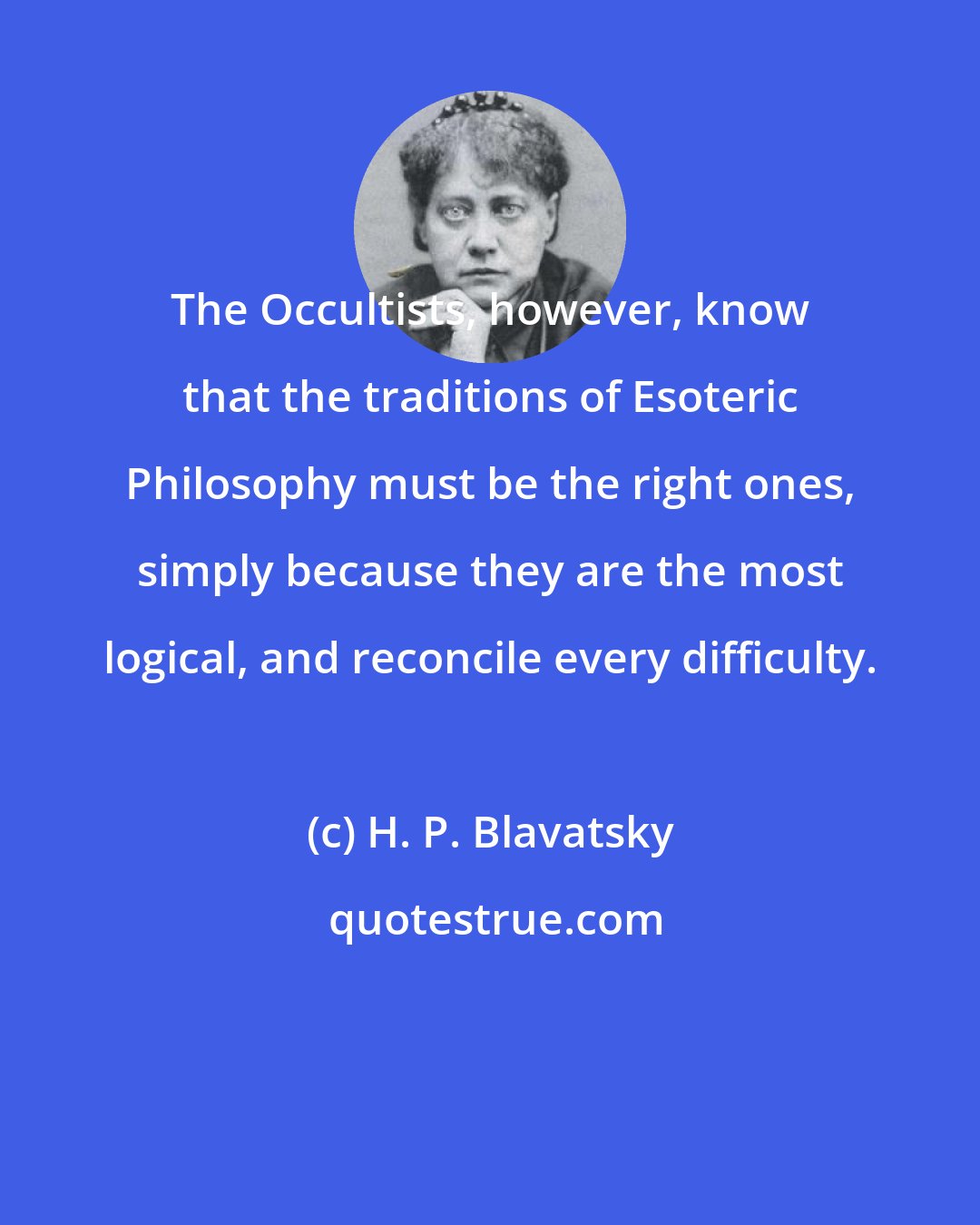 H. P. Blavatsky: The Occultists, however, know that the traditions of Esoteric Philosophy must be the right ones, simply because they are the most logical, and reconcile every difficulty.